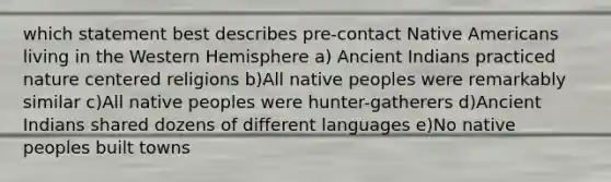 which statement best describes pre-contact Native Americans living in the Western Hemisphere a) Ancient Indians practiced nature centered religions b)All native peoples were remarkably similar c)All native peoples were hunter-gatherers d)Ancient Indians shared dozens of different languages e)No native peoples built towns