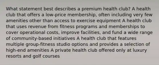 What statement best describes a premium health club? A health club that offers a low-price membership, often including very few amenities other than access to exercise equipment A health club that uses revenue from fitness programs and memberships to cover operational costs, improve facilities, and fund a wide range of community-based initiatives A health club that features multiple group-fitness studio options and provides a selection of high-end amenities A private health club offered only at luxury resorts and golf courses