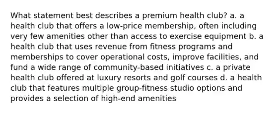 What statement best describes a premium health club? a. a health club that offers a low-price membership, often including very few amenities other than access to exercise equipment b. a health club that uses revenue from fitness programs and memberships to cover operational costs, improve facilities, and fund a wide range of community-based initiatives c. a private health club offered at luxury resorts and golf courses d. a health club that features multiple group-fitness studio options and provides a selection of high-end amenities