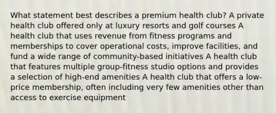 What statement best describes a premium health club? A private health club offered only at luxury resorts and golf courses A health club that uses revenue from fitness programs and memberships to cover operational costs, improve facilities, and fund a wide range of community-based initiatives A health club that features multiple group-fitness studio options and provides a selection of high-end amenities A health club that offers a low-price membership, often including very few amenities other than access to exercise equipment