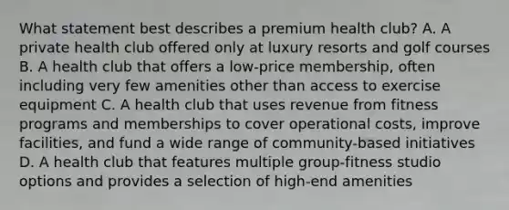 What statement best describes a premium health club? A. A private health club offered only at luxury resorts and golf courses B. A health club that offers a low-price membership, often including very few amenities other than access to exercise equipment C. A health club that uses revenue from fitness programs and memberships to cover operational costs, improve facilities, and fund a wide range of community-based initiatives D. A health club that features multiple group-fitness studio options and provides a selection of high-end amenities