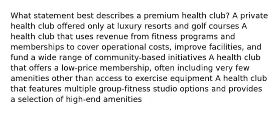 What statement best describes a premium health club? A private health club offered only at luxury resorts and golf courses A health club that uses revenue from fitness programs and memberships to cover operational costs, improve facilities, and fund a wide range of community-based initiatives A health club that offers a low-price membership, often including very few amenities other than access to exercise equipment A health club that features multiple group-fitness studio options and provides a selection of high-end amenities