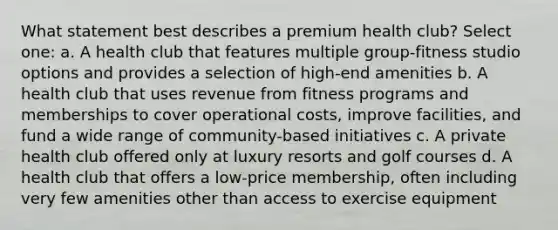 What statement best describes a premium health club? Select one: a. A health club that features multiple group-fitness studio options and provides a selection of high-end amenities b. A health club that uses revenue from fitness programs and memberships to cover operational costs, improve facilities, and fund a wide range of community-based initiatives c. A private health club offered only at luxury resorts and golf courses d. A health club that offers a low-price membership, often including very few amenities other than access to exercise equipment