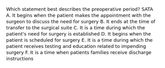 Which statement best describes the preoperative period? SATA A. It begins when the patient makes the appointment with the surgeon to discuss the need for surgery B. It ends at the time of transfer to the surgical suite C. It is a time during which the patient's need for surgery is established D. It begins when the patient is scheduled for surgery E. It is a time during which the patient receives testing and education related to impending surgery F. It is a time when patients families receive discharge instructions