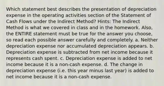 Which statement best describes the presentation of depreciation expense in the operating activities section of the Statement of Cash Flows under the Indirect Method? Hints: The Indirect Method is what we covered in class and in the homework. Also, the ENTIRE statement must be true for the answer you choose, so read each possible answer carefully and completely. a. Neither depreciation expense nor accumulated depreciation appears. b. Depreciation expense is subtracted from net income because it represents cash spent. c. Depreciation expense is added to net income because it is a non-cash expense. d. The change in depreciation expense (i.e. this year minus last year) is added to net income because it is a non-cash expense.