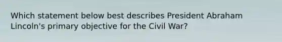 Which statement below best describes President Abraham Lincoln's primary objective for the Civil War?