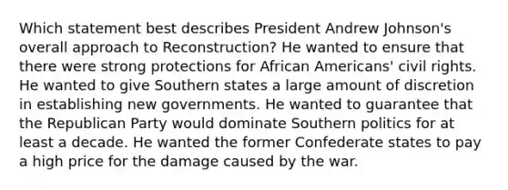 Which statement best describes President Andrew Johnson's overall approach to Reconstruction? He wanted to ensure that there were strong protections for African Americans' civil rights. He wanted to give Southern states a large amount of discretion in establishing new governments. He wanted to guarantee that the Republican Party would dominate Southern politics for at least a decade. He wanted the former Confederate states to pay a high price for the damage caused by the war.