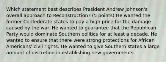 Which statement best describes President Andrew Johnson's overall approach to Reconstruction? (5 points) He wanted the former Confederate states to pay a high price for the damage caused by the war. He wanted to guarantee that the Republican Party would dominate Southern politics for at least a decade. He wanted to ensure that there were strong protections for <a href='https://www.questionai.com/knowledge/kktT1tbvGH-african-americans' class='anchor-knowledge'>african americans</a>' civil rights. He wanted to give Southern states a large amount of discretion in establishing new governments.