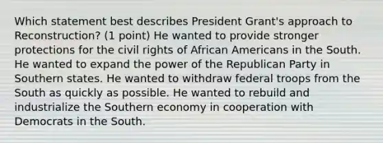 Which statement best describes President Grant's approach to Reconstruction? (1 point) He wanted to provide stronger protections for the <a href='https://www.questionai.com/knowledge/kkdJLQddfe-civil-rights' class='anchor-knowledge'>civil rights</a> of <a href='https://www.questionai.com/knowledge/kktT1tbvGH-african-americans' class='anchor-knowledge'>african americans</a> in the South. He wanted to expand the power of the Republican Party in Southern states. He wanted to withdraw federal troops from the South as quickly as possible. He wanted to rebuild and industrialize the Southern economy in cooperation with Democrats in the South.