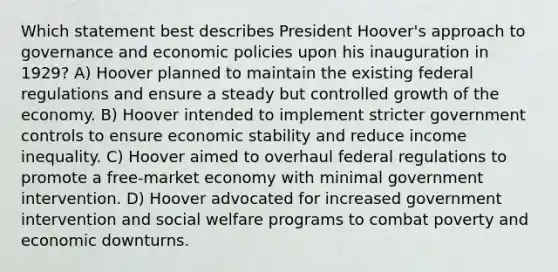 Which statement best describes President Hoover's approach to governance and economic policies upon his inauguration in 1929? A) Hoover planned to maintain the existing federal regulations and ensure a steady but controlled growth of the economy. B) Hoover intended to implement stricter government controls to ensure economic stability and reduce income inequality. C) Hoover aimed to overhaul federal regulations to promote a free-market economy with minimal government intervention. D) Hoover advocated for increased government intervention and social welfare programs to combat poverty and economic downturns.