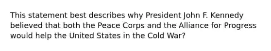 This statement best describes why President John F. Kennedy believed that both the Peace Corps and the Alliance for Progress would help the United States in the Cold War?