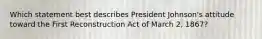 Which statement best describes President Johnson's attitude toward the First Reconstruction Act of March 2, 1867?