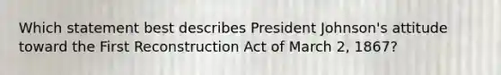 Which statement best describes President Johnson's attitude toward the First Reconstruction Act of March 2, 1867?