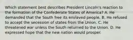 Which statement best describes President Lincoln's reaction to the formation of the Confederate States of America? A. He demanded that the South free its enslaved people. B. He refused to accept the secession of states from the Union. C. He threatened war unless the South returned to the Union. D. He expressed hope that the new nation would prosper.