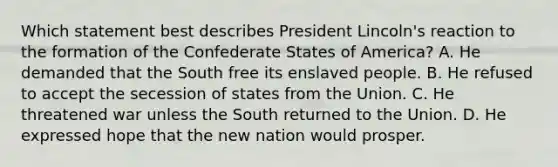 Which statement best describes President Lincoln's reaction to the formation of the Confederate States of America? A. He demanded that the South free its enslaved people. B. He refused to accept the secession of states from the Union. C. He threatened war unless the South returned to the Union. D. He expressed hope that the new nation would prosper.