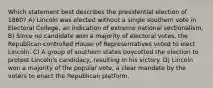 Which statement best describes the presidential election of 1860? A) Lincoln was elected without a single southern vote in Electoral College, an indication of extreme national sectionalism, B) Since no candidate won a majority of electoral votes, the Republican-controlled House of Representatives voted to elect Lincoln. C) A group of southern states boycotted the election to protest Lincoln's candidacy, resulting in his victory. D) Lincoln won a majority of the popular vote, a clear mandate by the voters to enact the Republican platform.