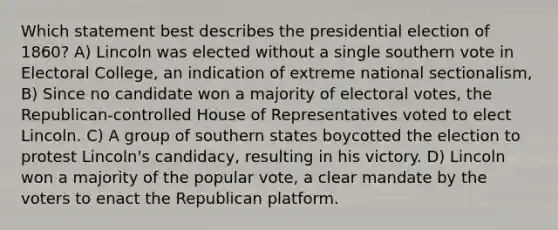 Which statement best describes the presidential election of 1860? A) Lincoln was elected without a single southern vote in Electoral College, an indication of extreme national sectionalism, B) Since no candidate won a majority of electoral votes, the Republican-controlled House of Representatives voted to elect Lincoln. C) A group of southern states boycotted the election to protest Lincoln's candidacy, resulting in his victory. D) Lincoln won a majority of the popular vote, a clear mandate by the voters to enact the Republican platform.