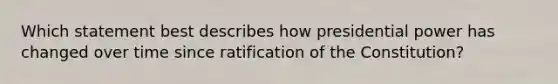 Which statement best describes how presidential power has changed over time since ratification of the Constitution?