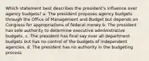 Which statement best describes the president's influence over agency budgets? a. The president proposes agency budgets through the Office of Management and Budget but depends on Congress for appropriations of federal money b. The president has sole authority to determine executive administrative budgets. c. The president has final say over all department budgets but has no control of the budgets of independent agencies. d. The president has no authority in the budgeting process