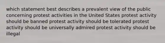 which statement best describes a prevalent view of the public concerning protest activities in the United States protest activity should be banned protest activity should be tolerated protest activity should be universally admired protest activity should be illegal