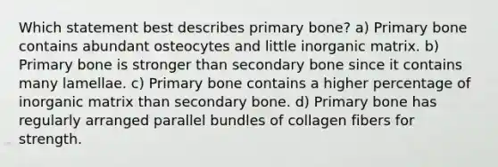 Which statement best describes primary bone? a) Primary bone contains abundant osteocytes and little inorganic matrix. b) Primary bone is stronger than secondary bone since it contains many lamellae. c) Primary bone contains a higher percentage of inorganic matrix than secondary bone. d) Primary bone has regularly arranged parallel bundles of collagen fibers for strength.