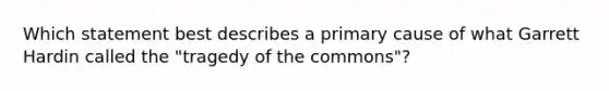 Which statement best describes a primary cause of what Garrett Hardin called the "tragedy of the commons"?