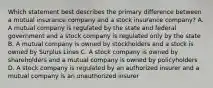 Which statement best describes the primary difference between a mutual insurance company and a stock insurance company? A. A mutual company is regulated by the state and federal government and a stock company is regulated only by the state B. A mutual company is owned by stockholders and a stock is owned by Surplus Lines C. A stock company is owned by shareholders and a mutual company is owned by policyholders D. A stock company is regulated by an authorized insurer and a mutual company is an unauthorized insurer