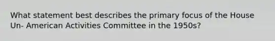 What statement best describes the primary focus of the House Un- American Activities Committee in the 1950s?