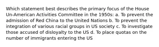 Which statement best describes the primary focus of the House Un-American Activities Committee in the 1950s: a. To prevent the admission of Red China to the United Nations b. To prevent the integration of various racial groups in US society c. To investigate those accused of disloyalty to the US d. To place quotas on the number of immigrants entering the US