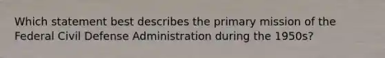 Which statement best describes the primary mission of the Federal Civil Defense Administration during the 1950s?