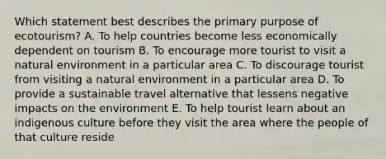 Which statement best describes the primary purpose of ecotourism? A. To help countries become less economically dependent on tourism B. To encourage more tourist to visit a natural environment in a particular area C. To discourage tourist from visiting a natural environment in a particular area D. To provide a sustainable travel alternative that lessens negative impacts on the environment E. To help tourist learn about an indigenous culture before they visit the area where the people of that culture reside