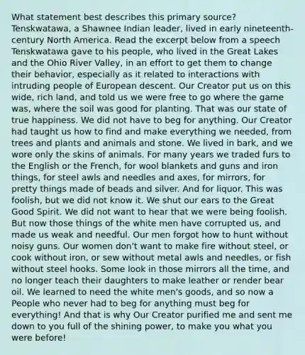 What statement best describes this primary source? Tenskwatawa, a Shawnee Indian leader, lived in early nineteenth-century North America. Read the excerpt below from a speech Tenskwatawa gave to his people, who lived in the Great Lakes and the Ohio River Valley, in an effort to get them to change their behavior, especially as it related to interactions with intruding people of European descent. Our Creator put us on this wide, rich land, and told us we were free to go where the game was, where the soil was good for planting. That was our state of true happiness. We did not have to beg for anything. Our Creator had taught us how to find and make everything we needed, from trees and plants and animals and stone. We lived in bark, and we wore only the skins of animals. For many years we traded furs to the English or the French, for wool blankets and guns and iron things, for steel awls and needles and axes, for mirrors, for pretty things made of beads and silver. And for liquor. This was foolish, but we did not know it. We shut our ears to the Great Good Spirit. We did not want to hear that we were being foolish. But now those things of the white men have corrupted us, and made us weak and needful. Our men forgot how to hunt without noisy guns. Our women don't want to make fire without steel, or cook without iron, or sew without metal awls and needles, or fish without steel hooks. Some look in those mirrors all the time, and no longer teach their daughters to make leather or render bear oil. We learned to need the white men's goods, and so now a People who never had to beg for anything must beg for everything! And that is why Our Creator purified me and sent me down to you full of the shining power, to make you what you were before!