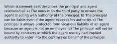 Which statement best describes the principal and agent relationship? a) The onus is on the third party to ensure the agent is acting with authority of the principal. b) The principal can be liable even if the agent exceeds his authority. c) The principal is always protected from vicarious liability of an agent because an agent is not an employee. d) The principal will not be bound by contracts in which the agent merely had implied authority to enter into the contract on behalf of the principal.