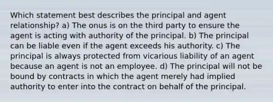 Which statement best describes the principal and agent relationship? a) The onus is on the third party to ensure the agent is acting with authority of the principal. b) The principal can be liable even if the agent exceeds his authority. c) The principal is always protected from vicarious liability of an agent because an agent is not an employee. d) The principal will not be bound by contracts in which the agent merely had implied authority to enter into the contract on behalf of the principal.