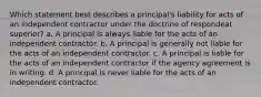 Which statement best describes a principal's liability for acts of an independent contractor under the doctrine of respondeat superior? a. A principal is always liable for the acts of an independent contractor. b. A principal is generally not liable for the acts of an independent contractor. c. A principal is liable for the acts of an independent contractor if the agency agreement is in writing. d. A principal is never liable for the acts of an independent contractor.