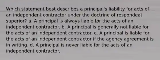 Which statement best describes a principal's liability for acts of an independent contractor under the doctrine of respondeat superior? a. A principal is always liable for the acts of an independent contractor. b. A principal is generally not liable for the acts of an independent contractor. c. A principal is liable for the acts of an independent contractor if the agency agreement is in writing. d. A principal is never liable for the acts of an independent contractor.