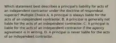 Which statement best describes a principal's liability for acts of an independent contractor under the doctrine of respondeat superior? Multiple Choice A. A principal is always liable for the acts of an independent contractor. B. A principal is generally not liable for the acts of an independent contractor. C. A principal is liable for the acts of an independent contractor if the agency agreement is in writing. D. A principal is never liable for the acts of an independent contractor.