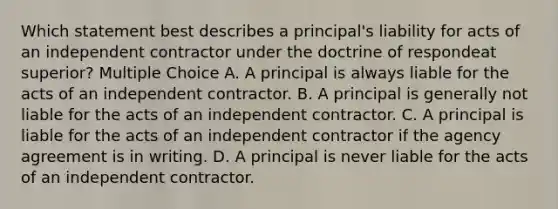 Which statement best describes a principal's liability for acts of an independent contractor under the doctrine of respondeat superior? Multiple Choice A. A principal is always liable for the acts of an independent contractor. B. A principal is generally not liable for the acts of an independent contractor. C. A principal is liable for the acts of an independent contractor if the agency agreement is in writing. D. A principal is never liable for the acts of an independent contractor.