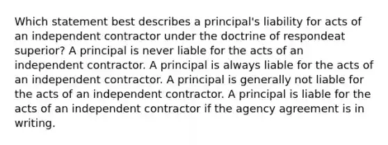 Which statement best describes a principal's liability for acts of an independent contractor under the doctrine of respondeat superior? A principal is never liable for the acts of an independent contractor. A principal is always liable for the acts of an independent contractor. A principal is generally not liable for the acts of an independent contractor. A principal is liable for the acts of an independent contractor if the agency agreement is in writing.