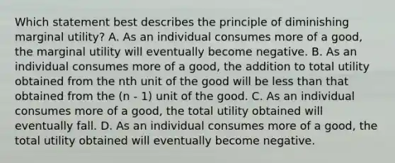 Which statement best describes the principle of diminishing marginal utility? A. As an individual consumes more of a good, the marginal utility will eventually become negative. B. As an individual consumes more of a good, the addition to total utility obtained from the nth unit of the good will be <a href='https://www.questionai.com/knowledge/k7BtlYpAMX-less-than' class='anchor-knowledge'>less than</a> that obtained from the (n - 1) unit of the good. C. As an individual consumes more of a good, the total utility obtained will eventually fall. D. As an individual consumes more of a good, the total utility obtained will eventually become negative.