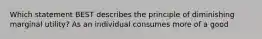 Which statement BEST describes the principle of diminishing marginal utility? As an individual consumes more of a good