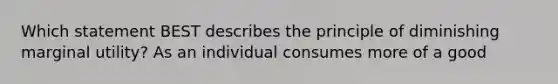 Which statement BEST describes the principle of diminishing marginal utility? As an individual consumes more of a good