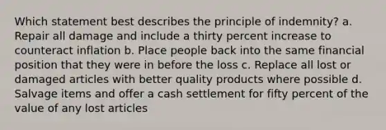 Which statement best describes the principle of indemnity? a. Repair all damage and include a thirty percent increase to counteract inflation b. Place people back into the same financial position that they were in before the loss c. Replace all lost or damaged articles with better quality products where possible d. Salvage items and offer a cash settlement for fifty percent of the value of any lost articles