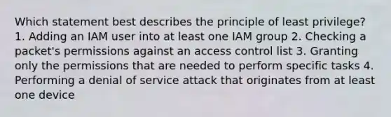 Which statement best describes the principle of least privilege? 1. Adding an IAM user into at least one IAM group 2. Checking a packet's permissions against an access control list 3. Granting only the permissions that are needed to perform specific tasks 4. Performing a denial of service attack that originates from at least one device