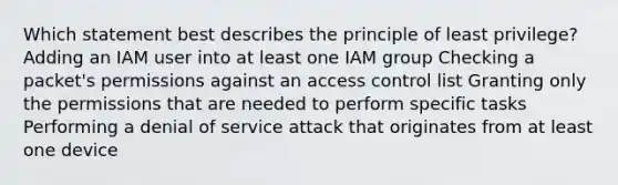 Which statement best describes the principle of least privilege? Adding an IAM user into at least one IAM group Checking a packet's permissions against an access control list Granting only the permissions that are needed to perform specific tasks Performing a denial of service attack that originates from at least one device