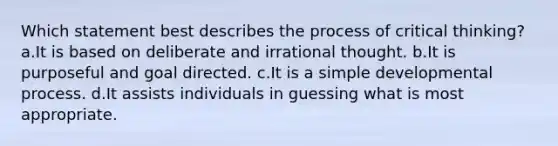 Which statement best describes the process of critical thinking? a.It is based on deliberate and irrational thought. b.It is purposeful and goal directed. c.It is a simple developmental process. d.It assists individuals in guessing what is most appropriate.