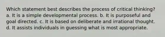 Which statement best describes the process of critical thinking? a. It is a simple developmental process. b. It is purposeful and goal directed. c. It is based on deliberate and irrational thought. d. It assists individuals in guessing what is most appropriate.