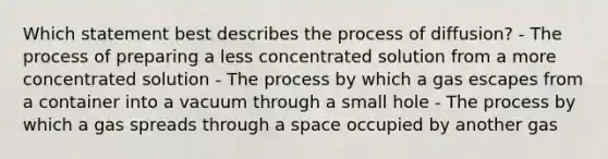 Which statement best describes the process of diffusion? - The process of preparing a less concentrated solution from a more concentrated solution - The process by which a gas escapes from a container into a vacuum through a small hole - The process by which a gas spreads through a space occupied by another gas