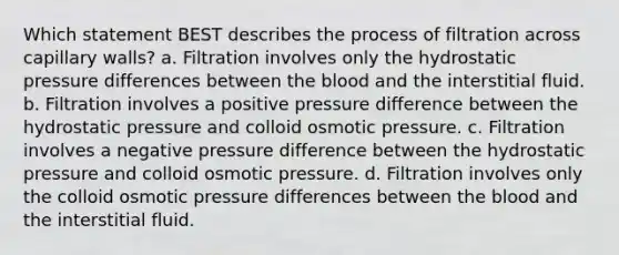 Which statement BEST describes the process of filtration across capillary walls? a. Filtration involves only the hydrostatic pressure differences between the blood and the interstitial fluid. b. Filtration involves a positive pressure difference between the hydrostatic pressure and colloid osmotic pressure. c. Filtration involves a negative pressure difference between the hydrostatic pressure and colloid osmotic pressure. d. Filtration involves only the colloid osmotic pressure differences between the blood and the interstitial fluid.