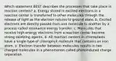 Which statement BEST describes the processes that take place in reaction centers? a. Energy stored in excited electrons in a reaction center is transferred to other molecules through the release of light as the electron returns to ground state. b. Excited electrons are directly passed from one molecule to another by a process called resonance energy transfer. c. Molecules that receive high-energy electrons from a reaction center become strong oxidizing agents. d. All reaction centers in chloroplasts have a single type of chlorophyll molecule that contains an iron atom. e. Electron transfer between molecules results in two charged molecules in a phenomenon called photoinduced charge separation.